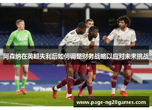 阿森纳在英超失利后如何调整财务战略以应对未来挑战