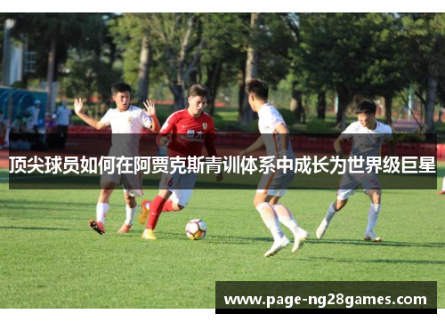顶尖球员如何在阿贾克斯青训体系中成长为世界级巨星