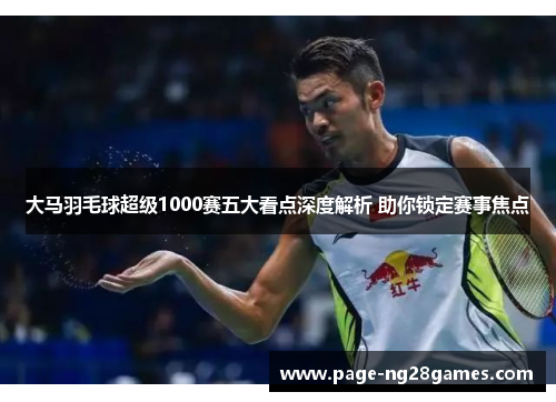 大马羽毛球超级1000赛五大看点深度解析 助你锁定赛事焦点